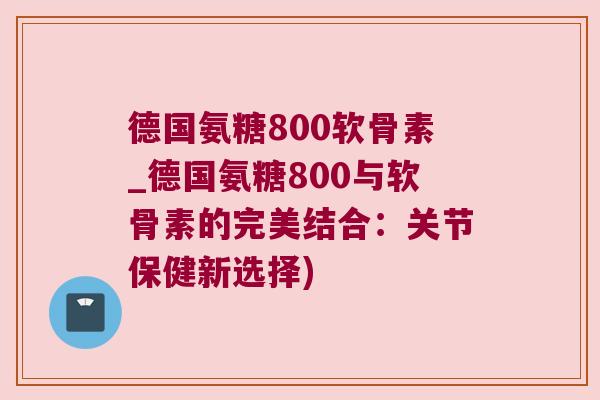 德国氨糖800软骨素_德国氨糖800与软骨素的完美结合:关节保健新选择) 德国氨糖800软骨素_德国氨糖800与软骨素的完美结合:关节保健新选择)
