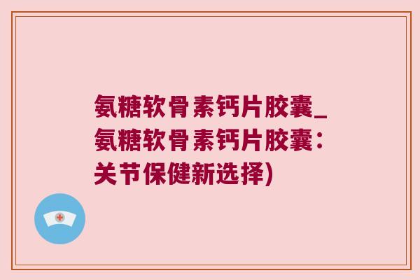 氨糖软骨素钙片胶囊_氨糖软骨素钙片胶囊:关节保健新选择) 氨糖软骨素钙片胶囊_氨糖软骨素钙片胶囊:关节保健新选择)