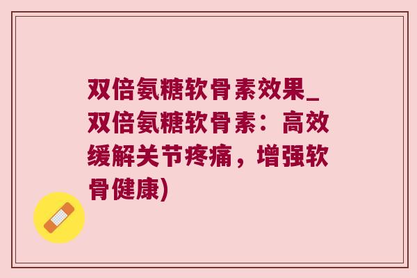 双倍氨糖软骨素效果_双倍氨糖软骨素：高效缓解关节，增强软骨健康)