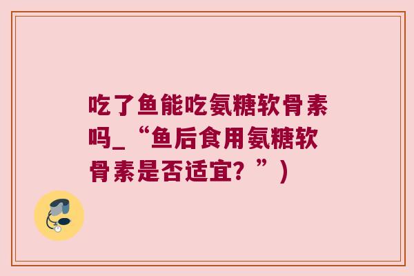吃了鱼能吃氨糖软骨素吗_“鱼后食用氨糖软骨素是否适宜？”)