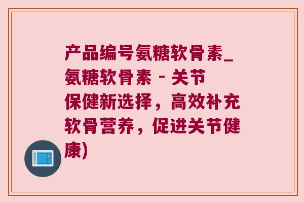 产品编号氨糖软骨素_氨糖软骨素 - 关节保健新选择，高效补充软骨营养，促进关节健康)