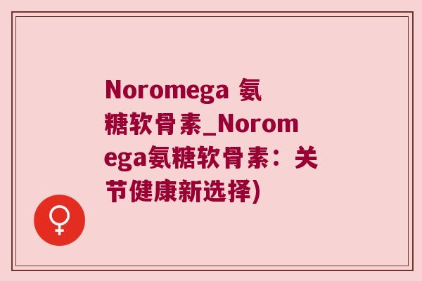 Noromega 氨糖软骨素_Noromega氨糖软骨素:关节健康新选择) Noromega 氨糖软骨素_Noromega氨糖软骨素:关节健康新选择)