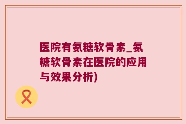 医院有氨糖软骨素_氨糖软骨素在医院的应用与效果分析) 医院有氨糖软骨素_氨糖软骨素在医院的应用与效果分析)