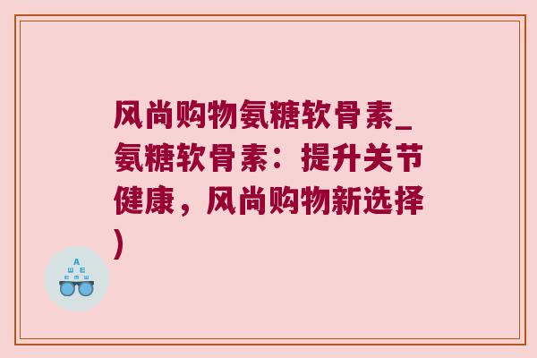 风尚购物氨糖软骨素_氨糖软骨素:提升关节健康,风尚购物新选择) 风尚购物氨糖软骨素_氨糖软骨素:提升关节健康,风尚购物新选择)