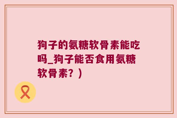 狗子的氨糖软骨素能吃吗_狗子能否食用氨糖软骨素?) 狗子的氨糖软骨素能吃吗_狗子能否食用氨糖软骨素?)
