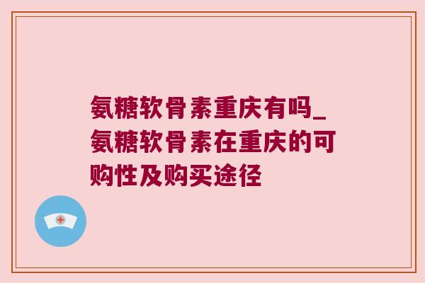 氨糖软骨素重庆有吗_氨糖软骨素在重庆的可购性及购买途径 氨糖软骨素重庆有吗_氨糖软骨素在重庆的可购性及购买途径