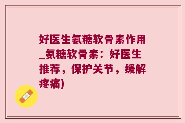 好医生氨糖软骨素作用_氨糖软骨素：好医生推荐，保护关节，缓解)