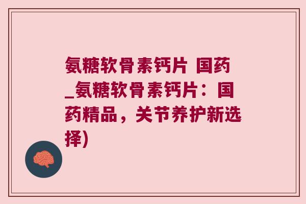 氨糖软骨素钙片 国药_氨糖软骨素钙片：国药精品，关节养护新选择)