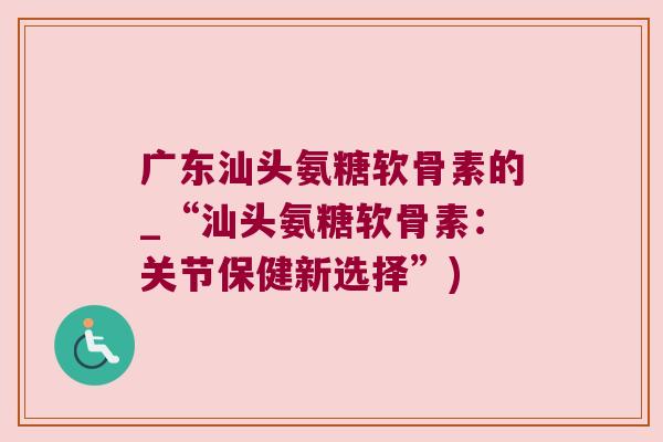 广东汕头氨糖软骨素的_“汕头氨糖软骨素:关节保健新选择”) 广东汕头氨糖软骨素的_“汕头氨糖软骨素:关节保健新选择”)