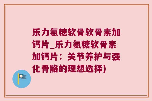 乐力氨糖软骨软骨素加钙片_乐力氨糖软骨素加钙片：关节养护与强化骨骼的理想选择)