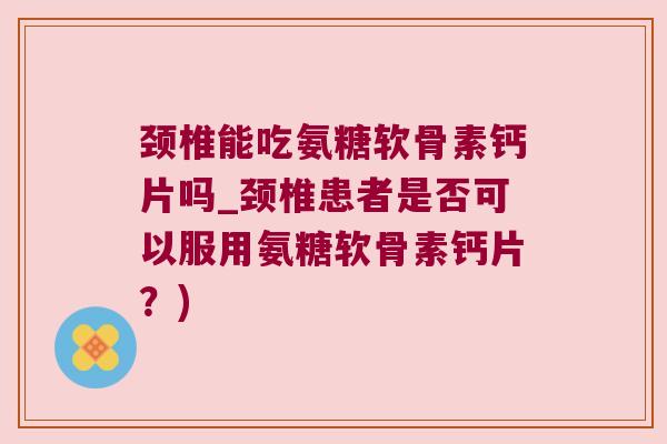 颈椎能吃氨糖软骨素钙片吗_颈椎患者是否可以服用氨糖软骨素钙片?) 颈椎能吃氨糖软骨素钙片吗_颈椎患者是否可以服用氨糖软骨素钙片?)