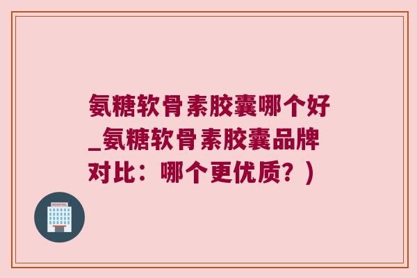 氨糖软骨素胶囊哪个好_氨糖软骨素胶囊品牌对比:哪个更优质?) 氨糖软骨素胶囊哪个好_氨糖软骨素胶囊品牌对比:哪个更优质?)