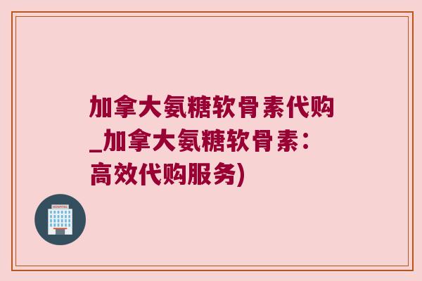加拿大氨糖软骨素代购_加拿大氨糖软骨素:高效代购服务) 加拿大氨糖软骨素代购_加拿大氨糖软骨素:高效代购服务)