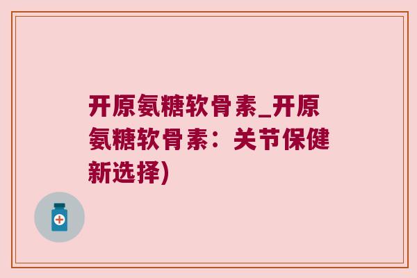 开原氨糖软骨素_开原氨糖软骨素:关节保健新选择) 开原氨糖软骨素_开原氨糖软骨素:关节保健新选择)