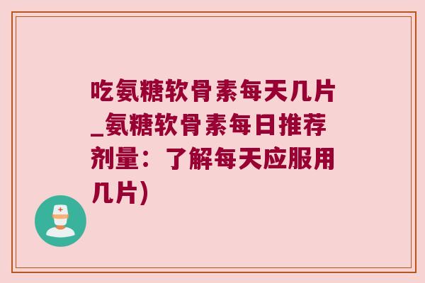 吃氨糖软骨素每天几片_氨糖软骨素每日推荐剂量：了解每天应服用几片)