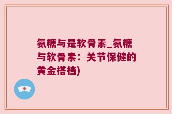 氨糖与是软骨素_氨糖与软骨素：关节保健的黄金搭档)