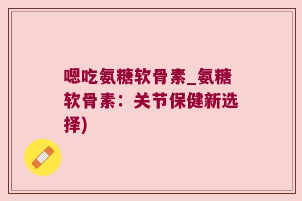 嗯吃氨糖软骨素_氨糖软骨素：关节保健新选择)