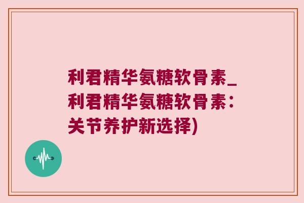 利君精华氨糖软骨素_利君精华氨糖软骨素：关节养护新选择)