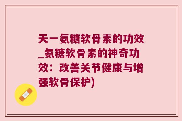 天一氨糖软骨素的功效_氨糖软骨素的神奇功效：改善关节健康与增强软骨保护)