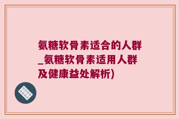 氨糖软骨素适合的人群_氨糖软骨素适用人群及健康益处解析) 氨糖软骨素适合的人群_氨糖软骨素适用人群及健康益处解析)