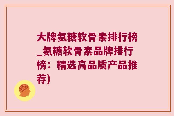 大牌氨糖软骨素排行榜_氨糖软骨素品牌排行榜：精选高品质产品推荐)