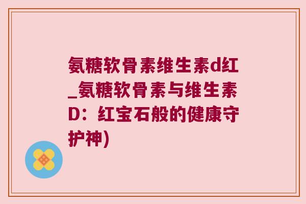 氨糖软骨素维生素d红_氨糖软骨素与维生素D:红宝石般的健康守护神) 氨糖软骨素维生素d红_氨糖软骨素与维生素D:红宝石般的健康守护神)