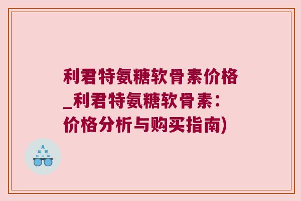 利君特氨糖软骨素价格_利君特氨糖软骨素:价格分析与购买指南) 利君特氨糖软骨素价格_利君特氨糖软骨素:价格分析与购买指南)