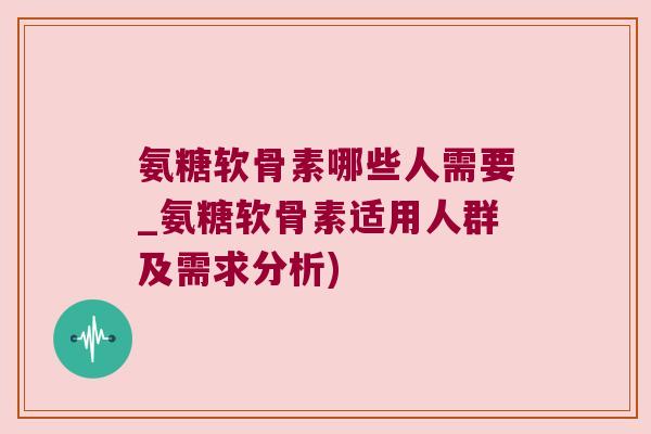 氨糖软骨素哪些人需要_氨糖软骨素适用人群及需求分析) 氨糖软骨素哪些人需要_氨糖软骨素适用人群及需求分析)