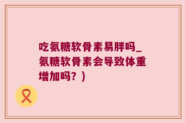吃氨糖软骨素易胖吗_氨糖软骨素会导致体重增加吗?) 吃氨糖软骨素易胖吗_氨糖软骨素会导致体重增加吗?)