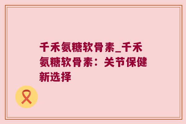 千禾氨糖软骨素_千禾氨糖软骨素:关节保健新选择 千禾氨糖软骨素_千禾氨糖软骨素:关节保健新选择