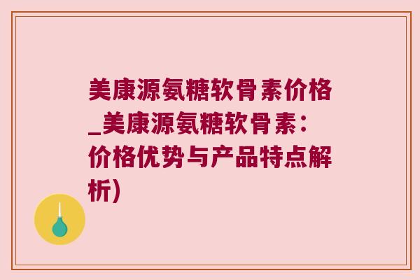美康源氨糖软骨素价格_美康源氨糖软骨素：价格优势与产品特点解析)
