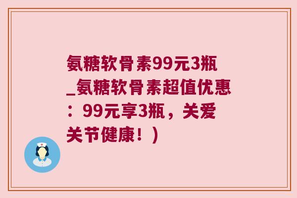 氨糖软骨素99元3瓶_氨糖软骨素超值优惠:99元享3瓶,关爱关节健康!) 氨糖软骨素99元3瓶_氨糖软骨素超值优惠:99元享3瓶,关爱关节健康!)