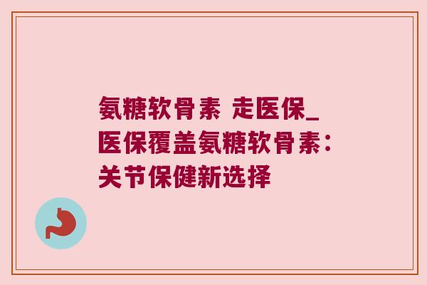 氨糖软骨素 走医保_医保覆盖氨糖软骨素:关节保健新选择 氨糖软骨素 走医保_医保覆盖氨糖软骨素:关节保健新选择