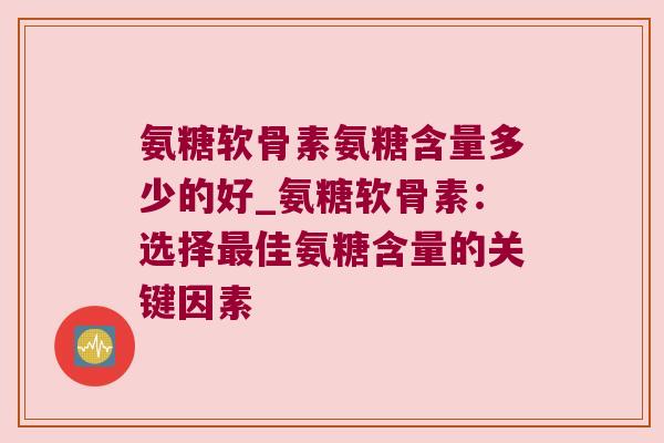 氨糖软骨素氨糖含量多少的好_氨糖软骨素:选择佳氨糖含量的关键因素 氨糖软骨素氨糖含量多少的好_氨糖软骨素:选择佳氨糖含量的关键因素