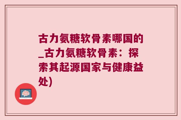 古力氨糖软骨素哪国的_古力氨糖软骨素:探索其起源国家与健康益处) 古力氨糖软骨素哪国的_古力氨糖软骨素:探索其起源国家与健康益处)