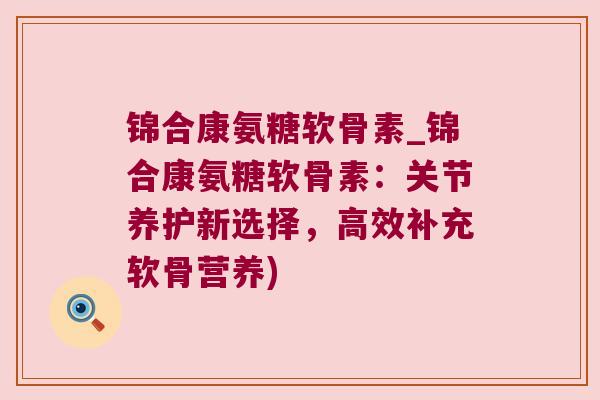 锦合康氨糖软骨素_锦合康氨糖软骨素：关节养护新选择，高效补充软骨营养)