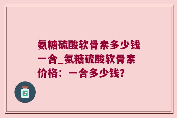 氨糖硫酸软骨素多少钱一合_氨糖硫酸软骨素价格：一合多少钱？