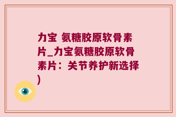 力宝 氨糖胶原软骨素片_力宝氨糖胶原软骨素片:关节养护新选择) 力宝 氨糖胶原软骨素片_力宝氨糖胶原软骨素片:关节养护新选择)