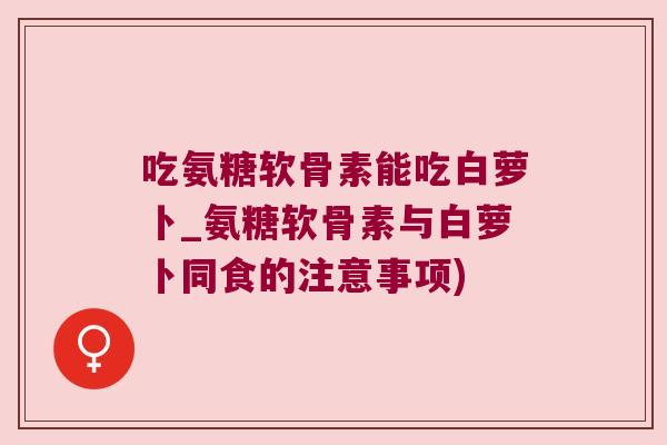 吃氨糖软骨素能吃白萝卜_氨糖软骨素与白萝卜同食的注意事项) 吃氨糖软骨素能吃白萝卜_氨糖软骨素与白萝卜同食的注意事项)