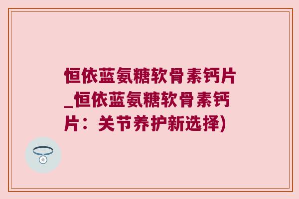 恒依蓝氨糖软骨素钙片_恒依蓝氨糖软骨素钙片:关节养护新选择) 恒依蓝氨糖软骨素钙片_恒依蓝氨糖软骨素钙片:关节养护新选择)