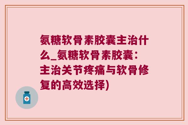 氨糖软骨素胶囊主什么_氨糖软骨素胶囊：主关节与软骨修复的高效选择)
