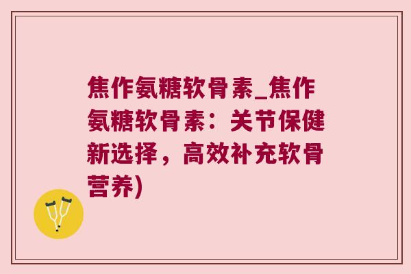 焦作氨糖软骨素_焦作氨糖软骨素:关节保健新选择,高效补充软骨营养) 焦作氨糖软骨素_焦作氨糖软骨素:关节保健新选择,高效补充软骨营养)