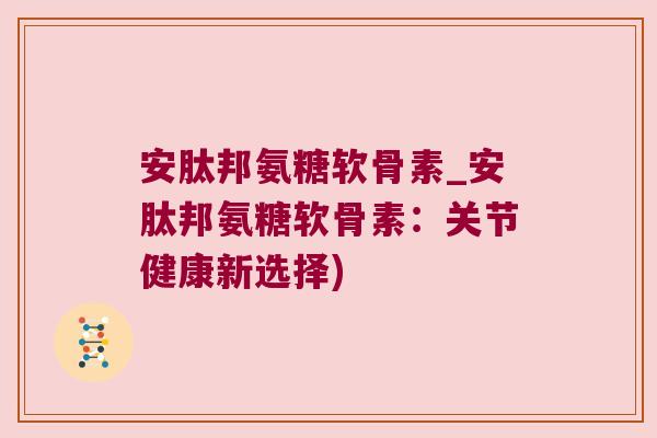 安肽邦氨糖软骨素_安肽邦氨糖软骨素:关节健康新选择) 安肽邦氨糖软骨素_安肽邦氨糖软骨素:关节健康新选择)