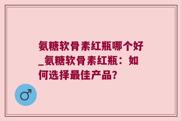 氨糖软骨素红瓶哪个好_氨糖软骨素红瓶：如何选择佳产品？