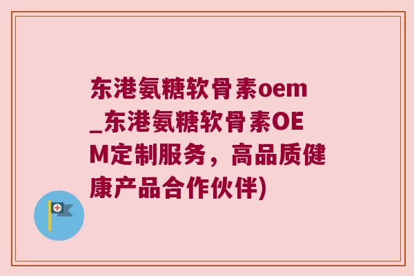东港氨糖软骨素oem_东港氨糖软骨素OEM定制服务，高品质健康产品合作伙伴)