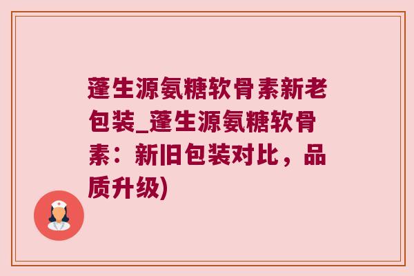 蓬生源氨糖软骨素新老包装_蓬生源氨糖软骨素：新旧包装对比，品质升级)