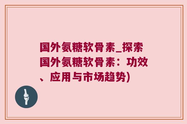 国外氨糖软骨素_探索国外氨糖软骨素：功效、应用与市场趋势)