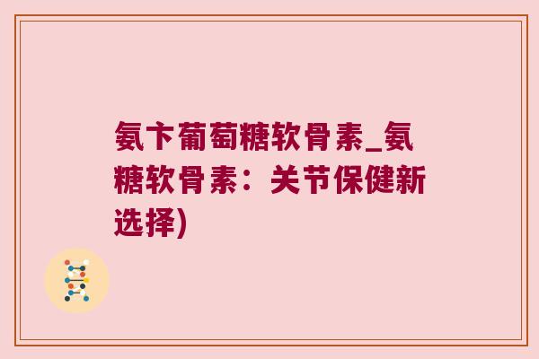 氨卞葡萄糖软骨素_氨糖软骨素：关节保健新选择)