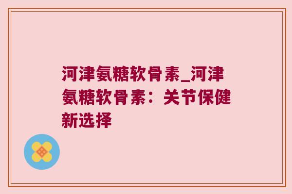 河津氨糖软骨素_河津氨糖软骨素：关节保健新选择