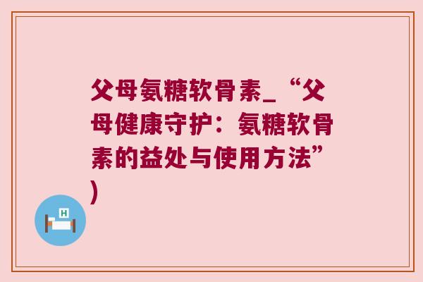 父母氨糖软骨素_“父母健康守护：氨糖软骨素的益处与使用方法”)